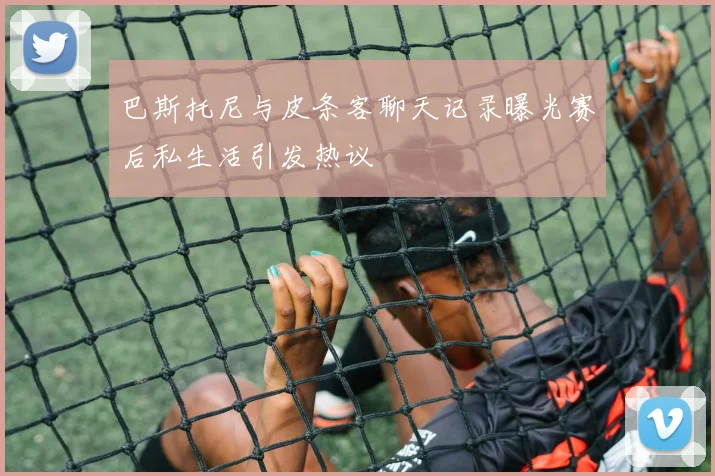 巴斯托尼与皮条客聊天记录曝光赛后私生活引发热议
