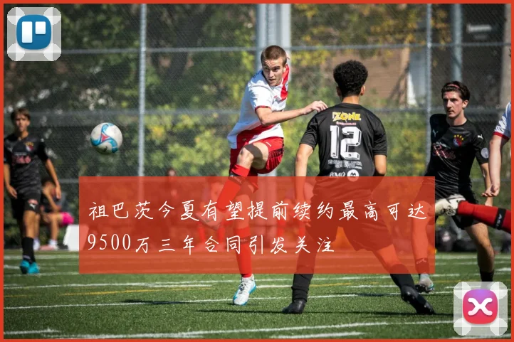 祖巴茨今夏有望提前续约最高可达9500万三年合同引发关注