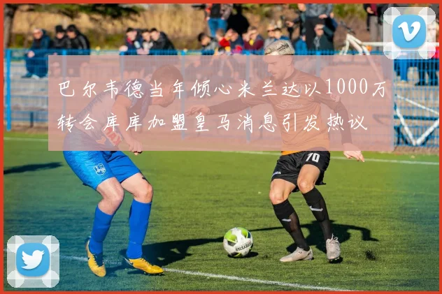 巴尔韦德当年倾心米兰达以1000万转会库库加盟皇马消息引发热议