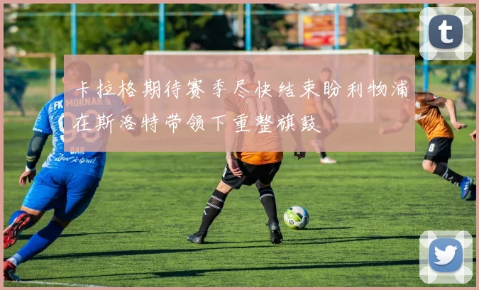 卡拉格期待赛季尽快结束盼利物浦在斯洛特带领下重整旗鼓