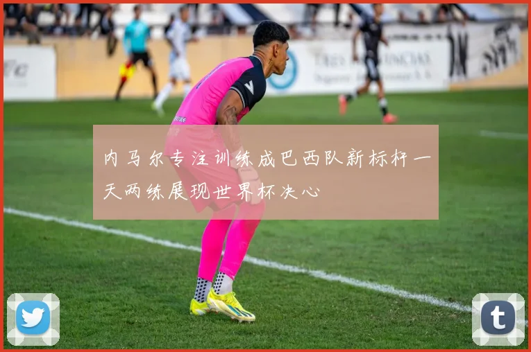 内马尔专注训练成巴西队新标杆一天两练展现世界杯决心