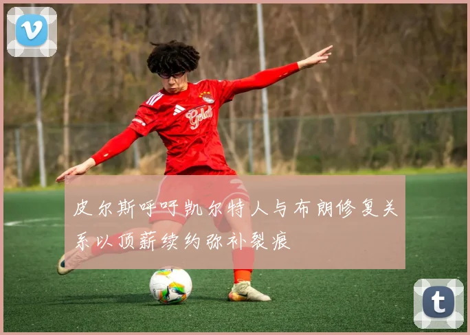 皮尔斯呼吁凯尔特人与布朗修复关系以顶薪续约弥补裂痕