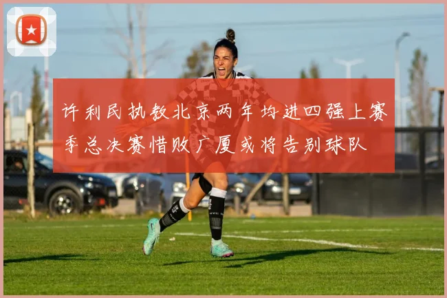 许利民执教北京两年均进四强上赛季总决赛惜败广厦或将告别球队