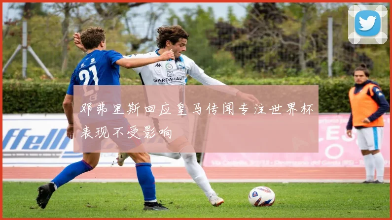 邓弗里斯回应皇马传闻专注世界杯表现不受影响