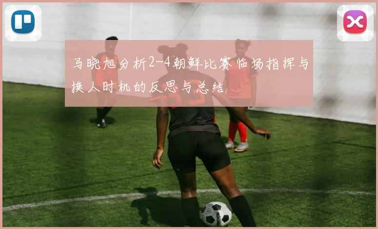 马晓旭分析2-4朝鲜比赛临场指挥与换人时机的反思与总结