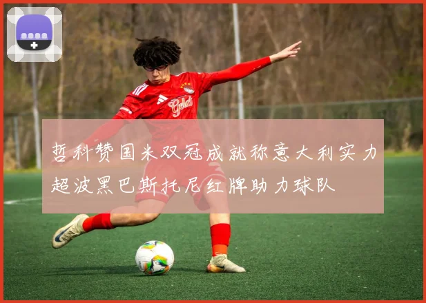 哲科赞国米双冠成就称意大利实力超波黑巴斯托尼红牌助力球队