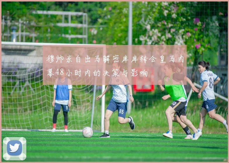 穆帅亲自出马解密库库转会皇马内幕48小时内的决策与影响