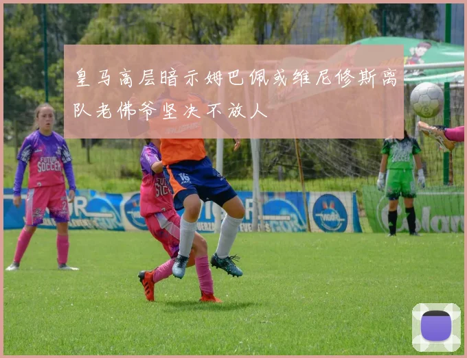 皇马高层暗示姆巴佩或维尼修斯离队老佛爷坚决不放人